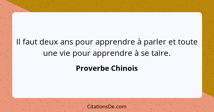 Il faut deux ans pour apprendre à parler et toute une vie pour apprendre à se taire.... - Proverbe Chinois