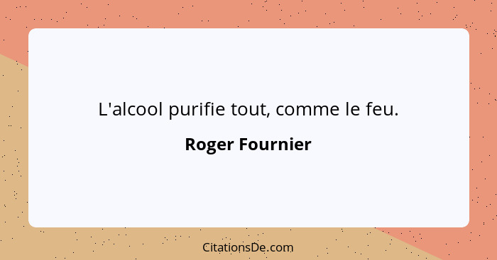 L'alcool purifie tout, comme le feu.... - Roger Fournier