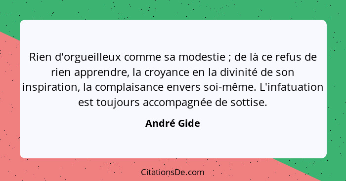 Rien d'orgueilleux comme sa modestie ; de là ce refus de rien apprendre, la croyance en la divinité de son inspiration, la complaisa... - André Gide