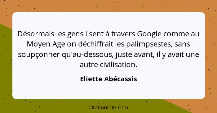 Désormais les gens lisent à travers Google comme au Moyen Age on déchiffrait les palimpsestes, sans soupçonner qu'au-dessous, just... - Eliette Abécassis