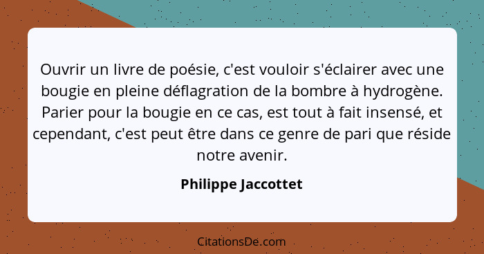 Ouvrir un livre de poésie, c'est vouloir s'éclairer avec une bougie en pleine déflagration de la bombre à hydrogène. Parier pour... - Philippe Jaccottet