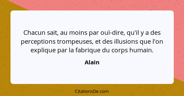 Chacun sait, au moins par ouï-dire, qu'il y a des perceptions trompeuses, et des illusions que l'on explique par la fabrique du corps humain.... - Alain