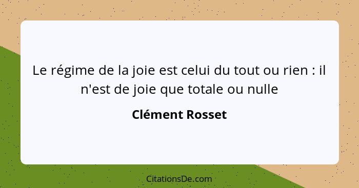 Le régime de la joie est celui du tout ou rien : il n'est de joie que totale ou nulle... - Clément Rosset