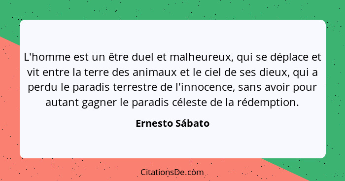 L'homme est un être duel et malheureux, qui se déplace et vit entre la terre des animaux et le ciel de ses dieux, qui a perdu le para... - Ernesto Sábato