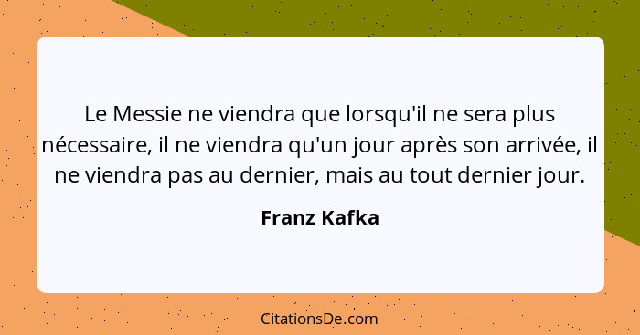 Le Messie ne viendra que lorsqu'il ne sera plus nécessaire, il ne viendra qu'un jour après son arrivée, il ne viendra pas au dernier, ma... - Franz Kafka