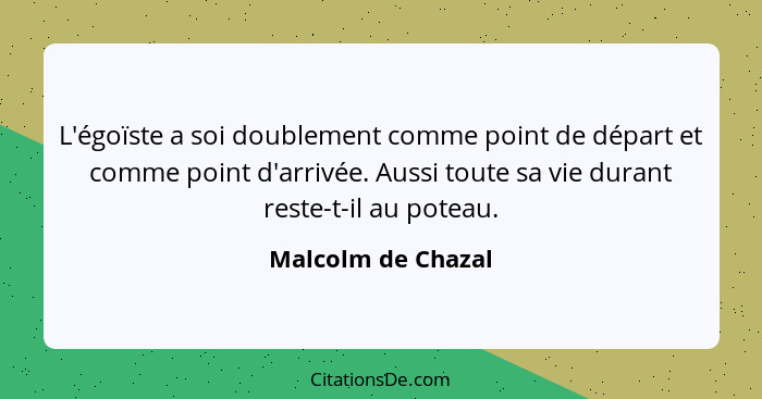 L'égoïste a soi doublement comme point de départ et comme point d'arrivée. Aussi toute sa vie durant reste-t-il au poteau.... - Malcolm de Chazal