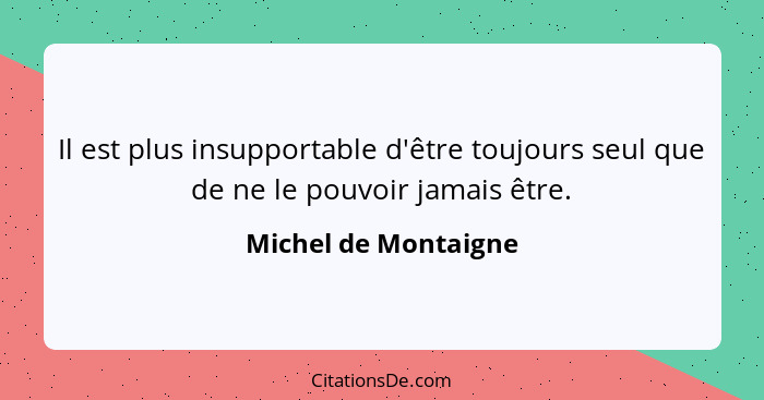 Il est plus insupportable d'être toujours seul que de ne le pouvoir jamais être.... - Michel de Montaigne