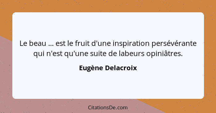 Le beau ... est le fruit d'une inspiration persévérante qui n'est qu'une suite de labeurs opiniâtres.... - Eugène Delacroix