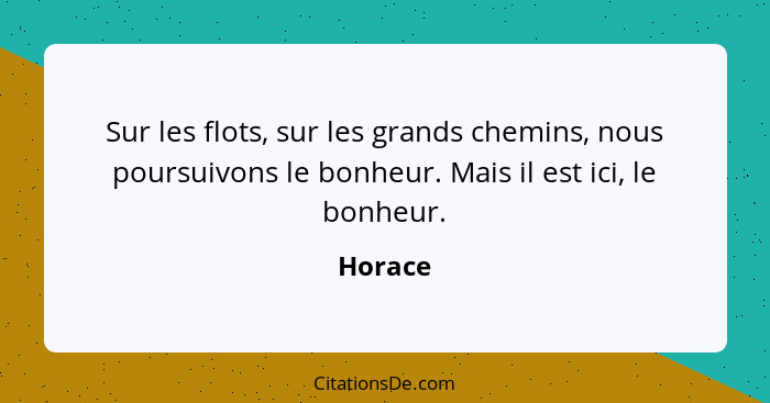 Sur les flots, sur les grands chemins, nous poursuivons le bonheur. Mais il est ici, le bonheur.... - Horace