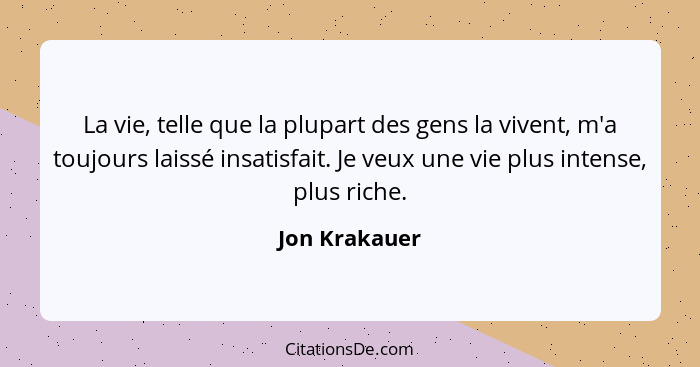 La vie, telle que la plupart des gens la vivent, m'a toujours laissé insatisfait. Je veux une vie plus intense, plus riche.... - Jon Krakauer