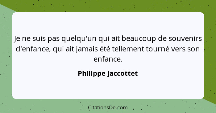 Je ne suis pas quelqu'un qui ait beaucoup de souvenirs d'enfance, qui ait jamais été tellement tourné vers son enfance.... - Philippe Jaccottet