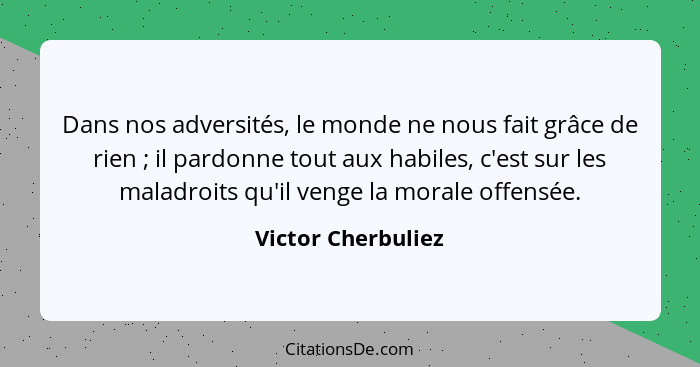 Dans nos adversités, le monde ne nous fait grâce de rien ; il pardonne tout aux habiles, c'est sur les maladroits qu'il venge... - Victor Cherbuliez