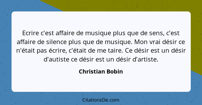 Ecrire c'est affaire de musique plus que de sens, c'est affaire de silence plus que de musique. Mon vrai désir ce n'était pas écrire... - Christian Bobin
