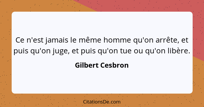 Ce n'est jamais le même homme qu'on arrête, et puis qu'on juge, et puis qu'on tue ou qu'on libère.... - Gilbert Cesbron