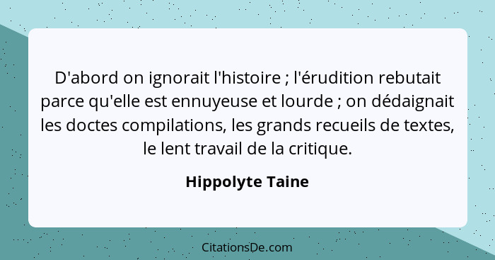 D'abord on ignorait l'histoire ; l'érudition rebutait parce qu'elle est ennuyeuse et lourde ; on dédaignait les doctes com... - Hippolyte Taine