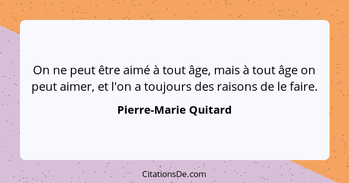 On ne peut être aimé à tout âge, mais à tout âge on peut aimer, et l'on a toujours des raisons de le faire.... - Pierre-Marie Quitard