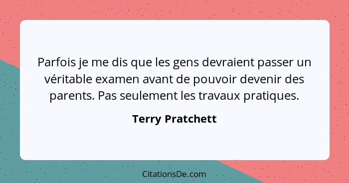 Parfois je me dis que les gens devraient passer un véritable examen avant de pouvoir devenir des parents. Pas seulement les travaux... - Terry Pratchett