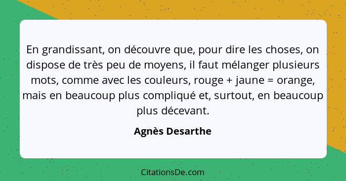 En grandissant, on découvre que, pour dire les choses, on dispose de très peu de moyens, il faut mélanger plusieurs mots, comme avec... - Agnès Desarthe