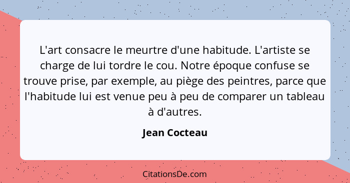 L'art consacre le meurtre d'une habitude. L'artiste se charge de lui tordre le cou. Notre époque confuse se trouve prise, par exemple,... - Jean Cocteau