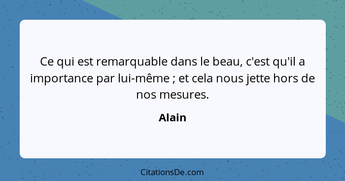 Ce qui est remarquable dans le beau, c'est qu'il a importance par lui-même ; et cela nous jette hors de nos mesures.... - Alain