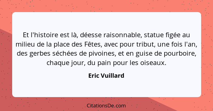 Et l'histoire est là, déesse raisonnable, statue figée au milieu de la place des Fêtes, avec pour tribut, une fois l'an, des gerbes sé... - Eric Vuillard