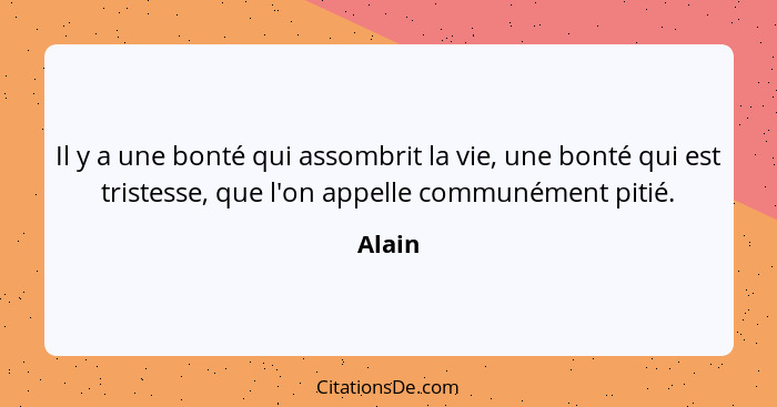 Il y a une bonté qui assombrit la vie, une bonté qui est tristesse, que l'on appelle communément pitié.... - Alain