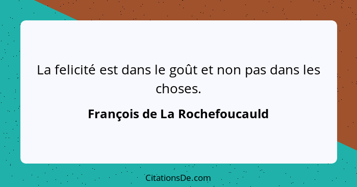 La felicité est dans le goût et non pas dans les choses.... - François de La Rochefoucauld