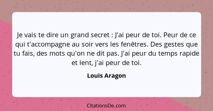 Je vais te dire un grand secret : J'ai peur de toi. Peur de ce qui t'accompagne au soir vers les fenêtres. Des gestes que tu fais,... - Louis Aragon