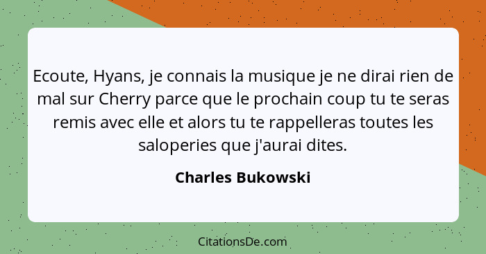 Ecoute, Hyans, je connais la musique je ne dirai rien de mal sur Cherry parce que le prochain coup tu te seras remis avec elle et a... - Charles Bukowski