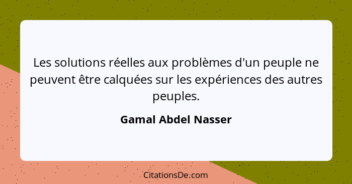 Les solutions réelles aux problèmes d'un peuple ne peuvent être calquées sur les expériences des autres peuples.... - Gamal Abdel Nasser