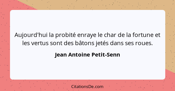 Aujourd'hui la probité enraye le char de la fortune et les vertus sont des bâtons jetés dans ses roues.... - Jean Antoine Petit-Senn