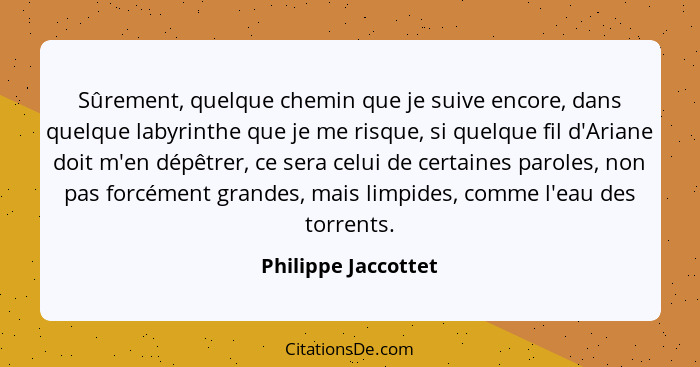 Sûrement, quelque chemin que je suive encore, dans quelque labyrinthe que je me risque, si quelque fil d'Ariane doit m'en dépêtre... - Philippe Jaccottet