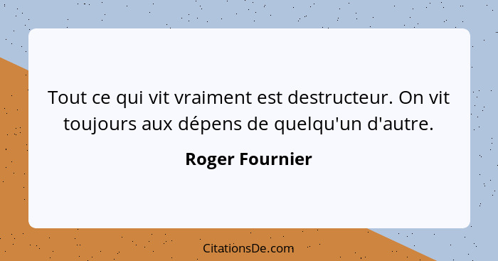 Tout ce qui vit vraiment est destructeur. On vit toujours aux dépens de quelqu'un d'autre.... - Roger Fournier