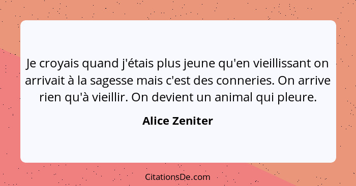 Je croyais quand j'étais plus jeune qu'en vieillissant on arrivait à la sagesse mais c'est des conneries. On arrive rien qu'à vieillir... - Alice Zeniter