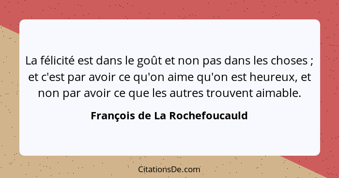 La félicité est dans le goût et non pas dans les choses ; et c'est par avoir ce qu'on aime qu'on est heureux, et n... - François de La Rochefoucauld