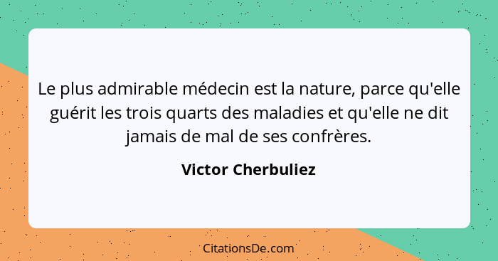 Le plus admirable médecin est la nature, parce qu'elle guérit les trois quarts des maladies et qu'elle ne dit jamais de mal de ses... - Victor Cherbuliez