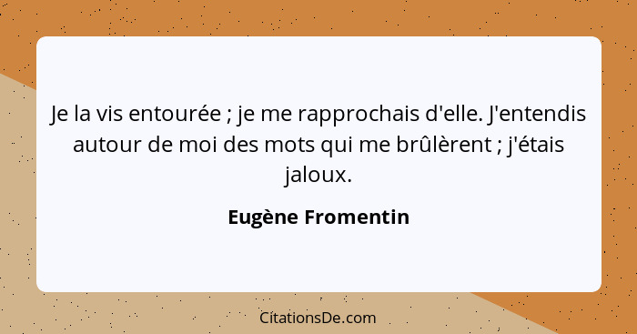 Je la vis entourée ; je me rapprochais d'elle. J'entendis autour de moi des mots qui me brûlèrent ; j'étais jaloux.... - Eugène Fromentin