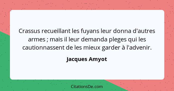 Crassus recueillant les fuyans leur donna d'autres armes ; mais il leur demanda pleges qui les cautionnassent de les mieux garder... - Jacques Amyot