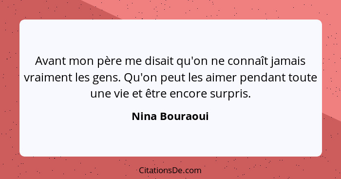 Avant mon père me disait qu'on ne connaît jamais vraiment les gens. Qu'on peut les aimer pendant toute une vie et être encore surpris.... - Nina Bouraoui