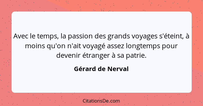 Avec le temps, la passion des grands voyages s'éteint, à moins qu'on n'ait voyagé assez longtemps pour devenir étranger à sa patrie... - Gérard de Nerval