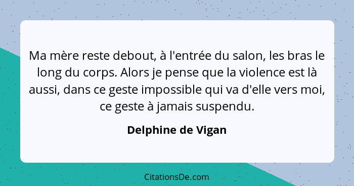 Ma mère reste debout, à l'entrée du salon, les bras le long du corps. Alors je pense que la violence est là aussi, dans ce geste i... - Delphine de Vigan