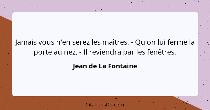 Jamais vous n'en serez les maîtres. - Qu'on lui ferme la porte au nez, - Il reviendra par les fenêtres.... - Jean de La Fontaine