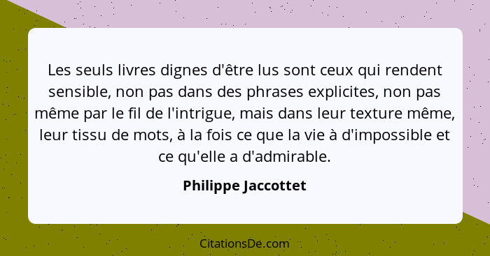 Les seuls livres dignes d'être lus sont ceux qui rendent sensible, non pas dans des phrases explicites, non pas même par le fil d... - Philippe Jaccottet