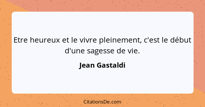 Etre heureux et le vivre pleinement, c'est le début d'une sagesse de vie.... - Jean Gastaldi