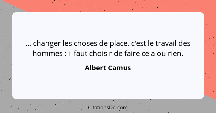 ... changer les choses de place, c'est le travail des hommes : il faut choisir de faire cela ou rien.... - Albert Camus