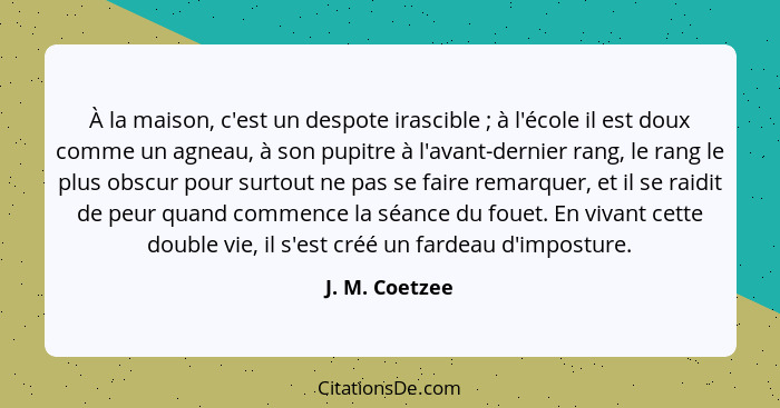 À la maison, c'est un despote irascible ; à l'école il est doux comme un agneau, à son pupitre à l'avant-dernier rang, le rang le... - J. M. Coetzee