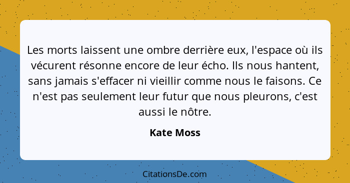 Les morts laissent une ombre derrière eux, l'espace où ils vécurent résonne encore de leur écho. Ils nous hantent, sans jamais s'effacer n... - Kate Moss