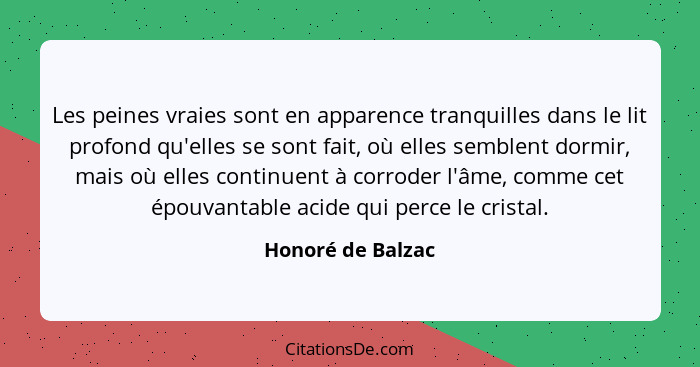 Les peines vraies sont en apparence tranquilles dans le lit profond qu'elles se sont fait, où elles semblent dormir, mais où elles... - Honoré de Balzac