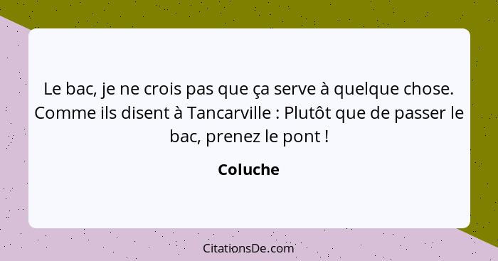 Le bac, je ne crois pas que ça serve à quelque chose. Comme ils disent à Tancarville : Plutôt que de passer le bac, prenez le pont ... - Coluche