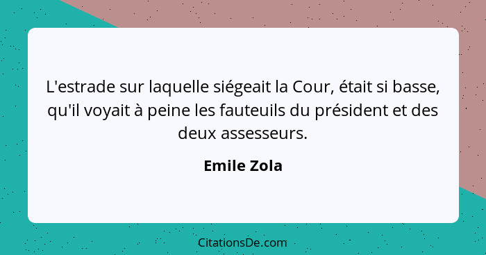 L'estrade sur laquelle siégeait la Cour, était si basse, qu'il voyait à peine les fauteuils du président et des deux assesseurs.... - Emile Zola